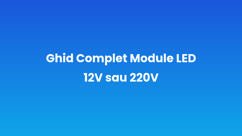 Ghid Complet Module LED 12V sau 220V