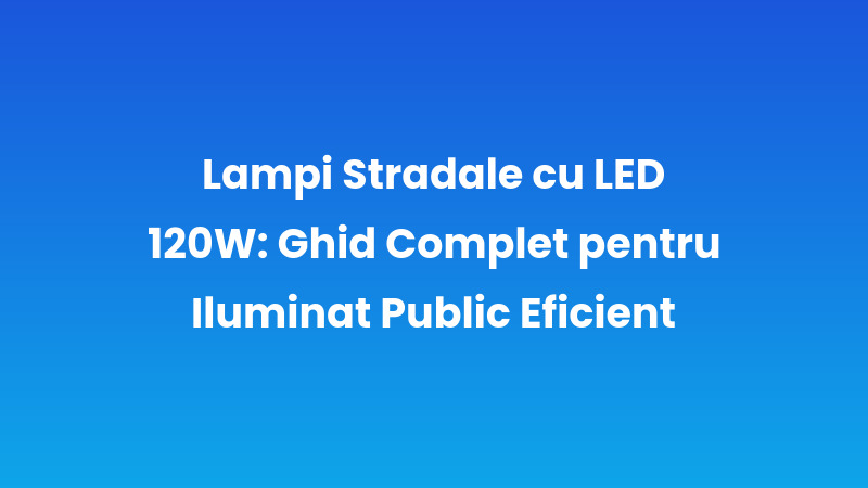Lămpi Stradale cu LED 120W: Ghid Complet pentru Iluminat Public Eficient