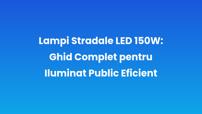 Lampi Stradale LED 150W: Ghid Complet pentru Iluminat Public Eficient