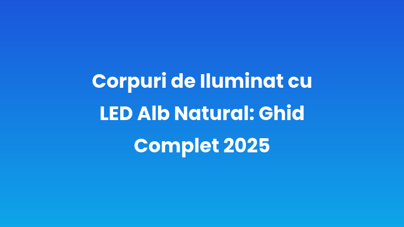 Corpuri de Iluminat cu LED Alb Natural: Ghid Complet 2025
