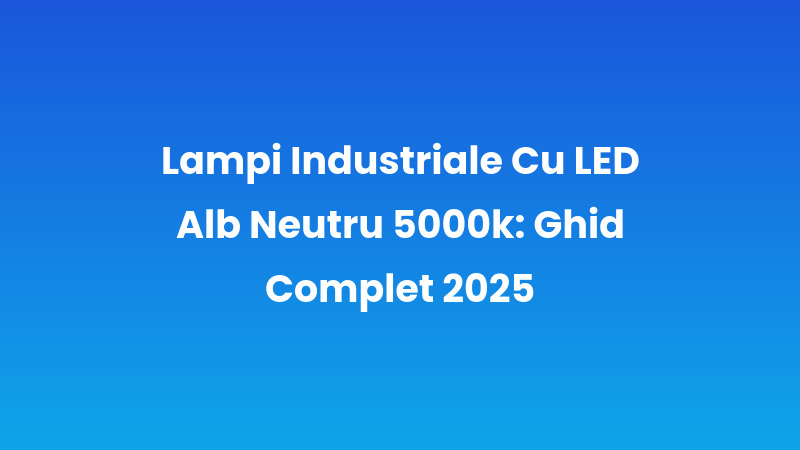 Lampi Industriale Cu LED Alb Neutru 5000k: Ghid Complet 2025