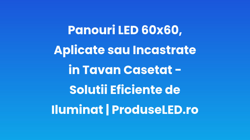 Panouri LED 60x60, Aplicate sau Incastrate în Tavan Casetat - Soluții Eficiente de Iluminat | ProduseLED.ro